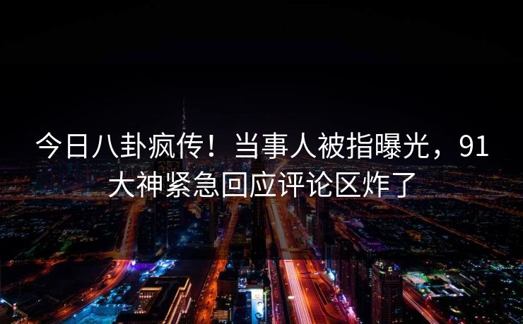 今日八卦疯传！当事人被指曝光，91大神紧急回应评论区炸了