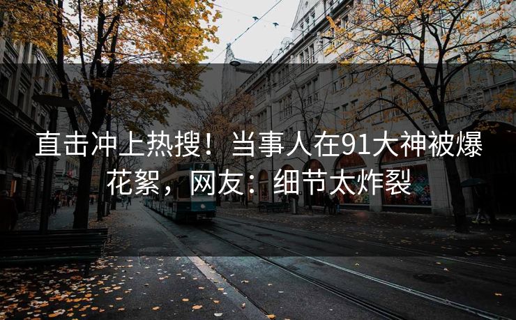 直击冲上热搜！当事人在91大神被爆花絮，网友：细节太炸裂