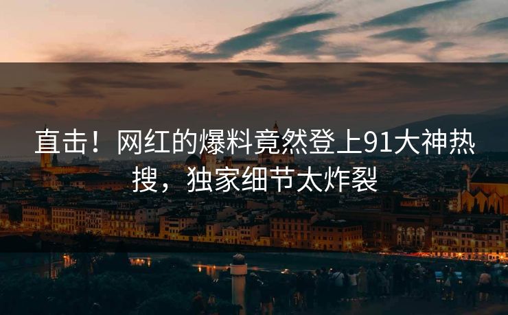 直击！网红的爆料竟然登上91大神热搜，独家细节太炸裂