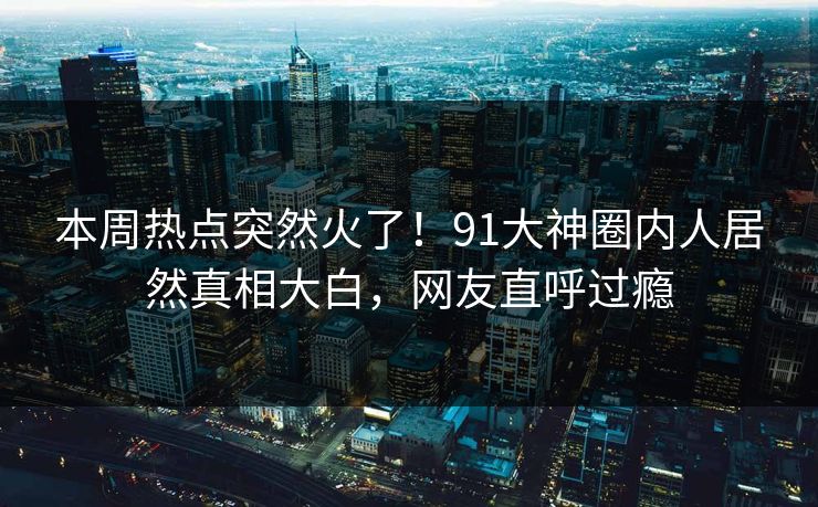 本周热点突然火了！91大神圈内人居然真相大白，网友直呼过瘾
