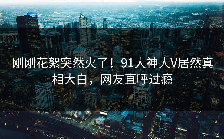 刚刚花絮突然火了！91大神大V居然真相大白，网友直呼过瘾