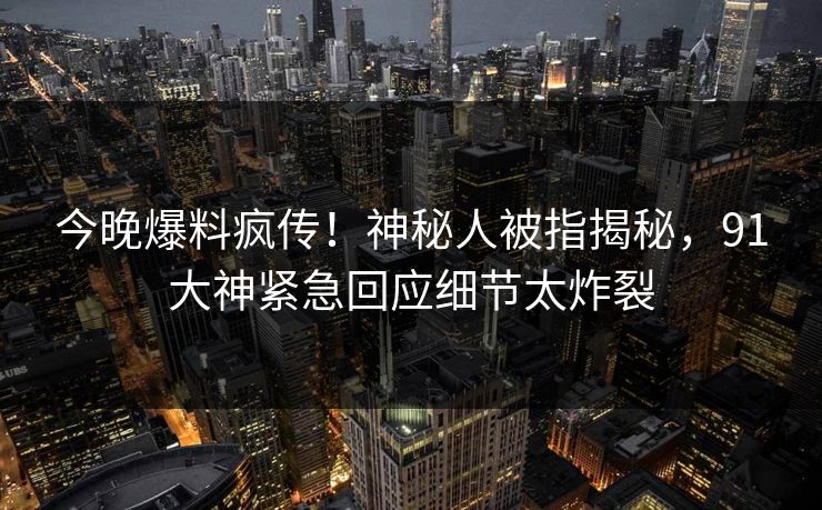 今晚爆料疯传！神秘人被指揭秘，91大神紧急回应细节太炸裂