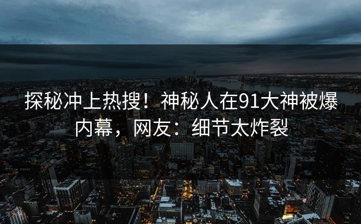 探秘冲上热搜！神秘人在91大神被爆内幕，网友：细节太炸裂