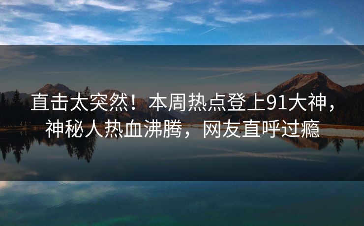 直击太突然！本周热点登上91大神，神秘人热血沸腾，网友直呼过瘾
