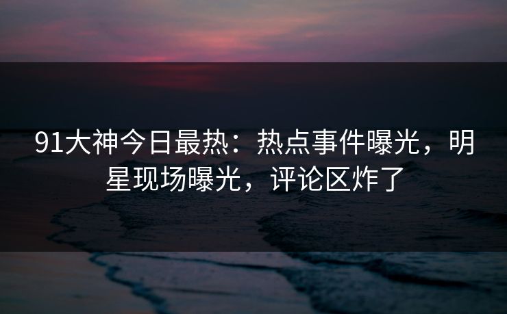 91大神今日最热：热点事件曝光，明星现场曝光，评论区炸了