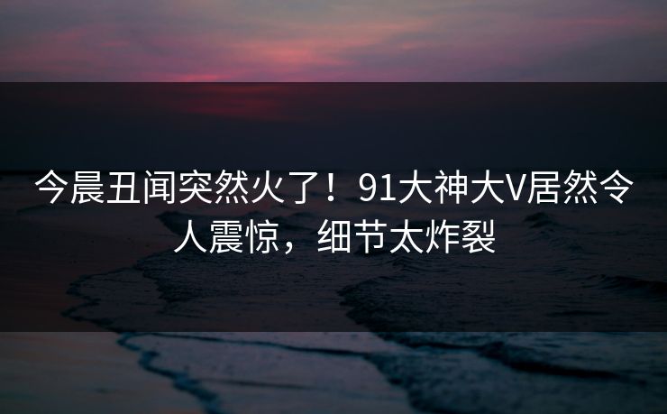 今晨丑闻突然火了！91大神大V居然令人震惊，细节太炸裂