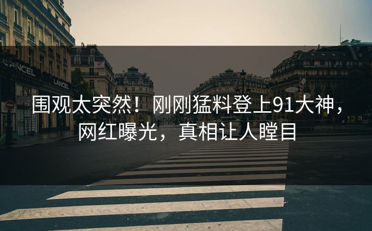 围观太突然！刚刚猛料登上91大神，网红曝光，真相让人瞠目