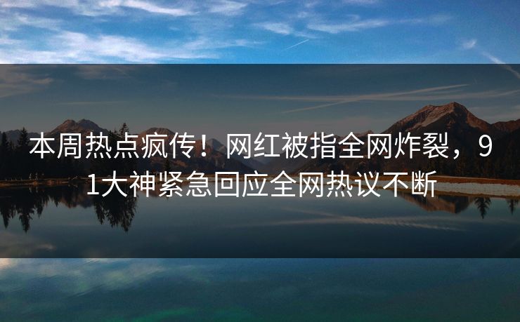 本周热点疯传！网红被指全网炸裂，91大神紧急回应全网热议不断