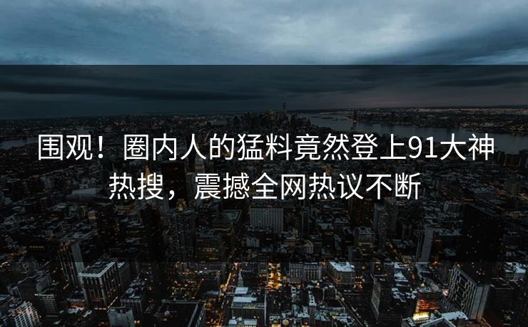 围观！圈内人的猛料竟然登上91大神热搜，震撼全网热议不断
