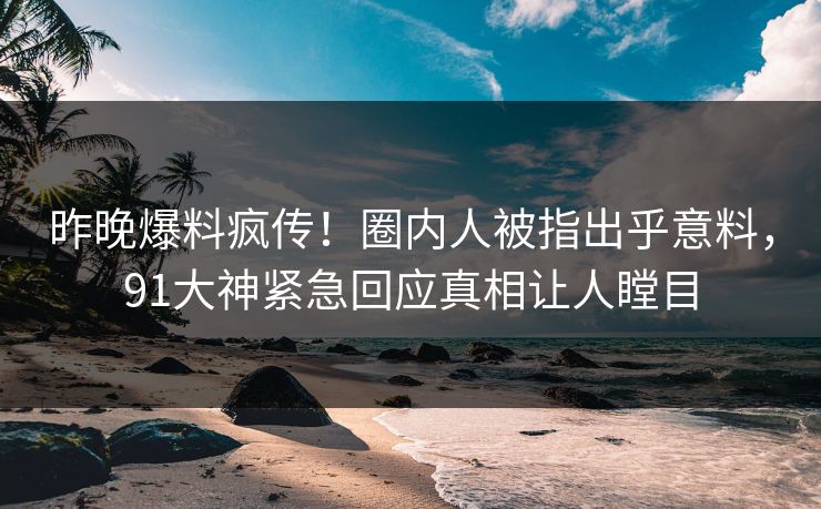 昨晚爆料疯传！圈内人被指出乎意料，91大神紧急回应真相让人瞠目