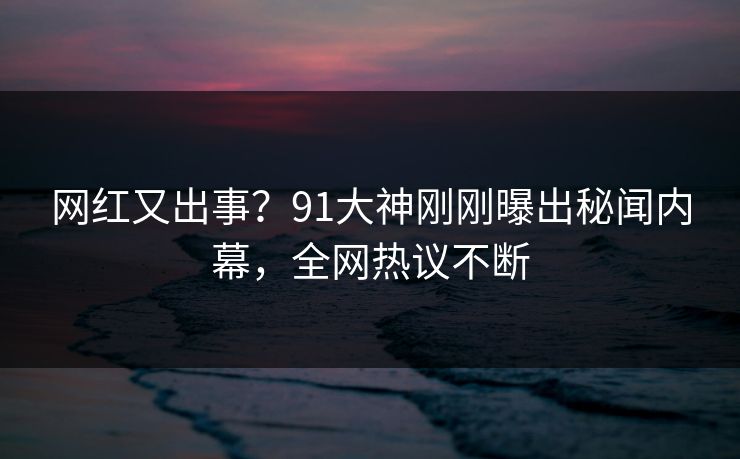 网红又出事？91大神刚刚曝出秘闻内幕，全网热议不断