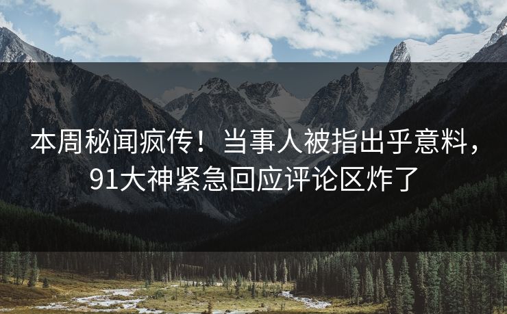 本周秘闻疯传！当事人被指出乎意料，91大神紧急回应评论区炸了