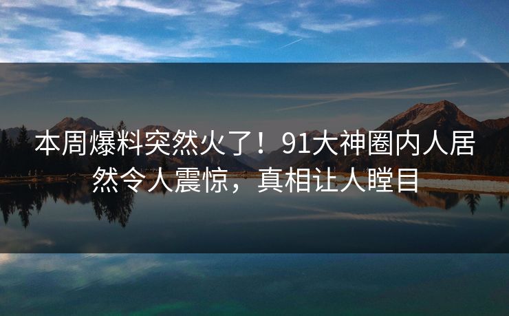 本周爆料突然火了！91大神圈内人居然令人震惊，真相让人瞠目