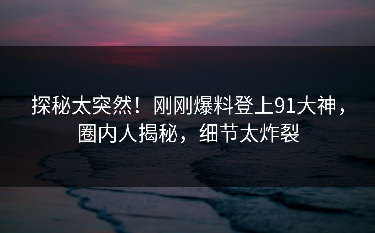 探秘太突然！刚刚爆料登上91大神，圈内人揭秘，细节太炸裂