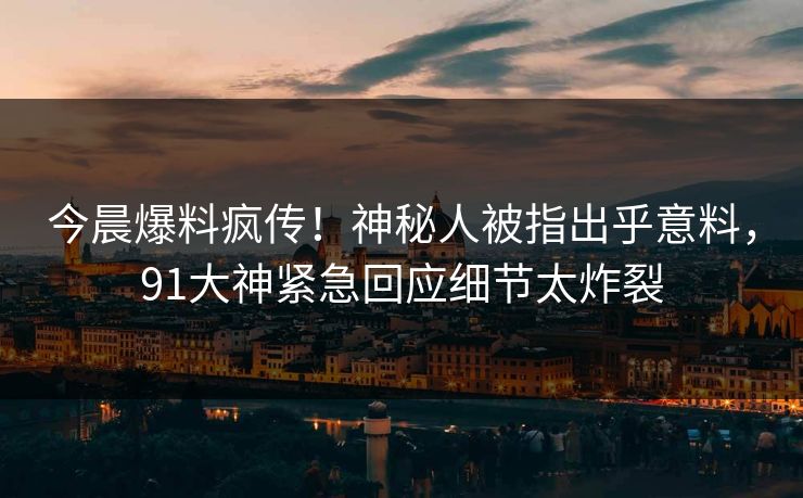 今晨爆料疯传！神秘人被指出乎意料，91大神紧急回应细节太炸裂