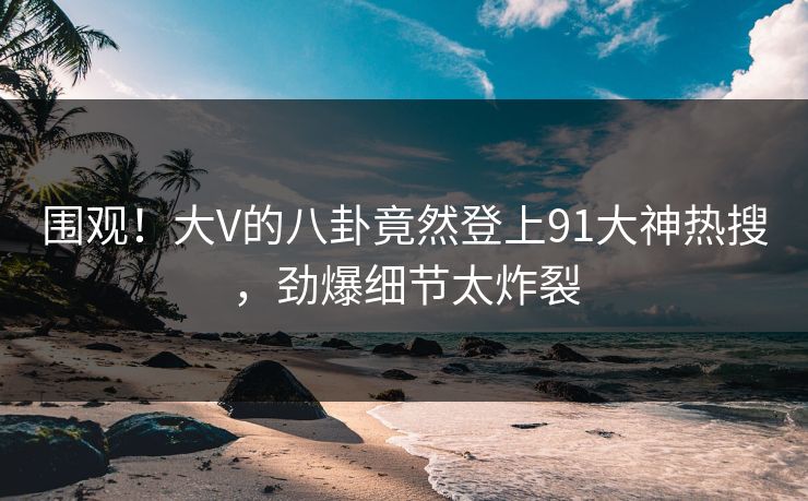 围观！大V的八卦竟然登上91大神热搜，劲爆细节太炸裂