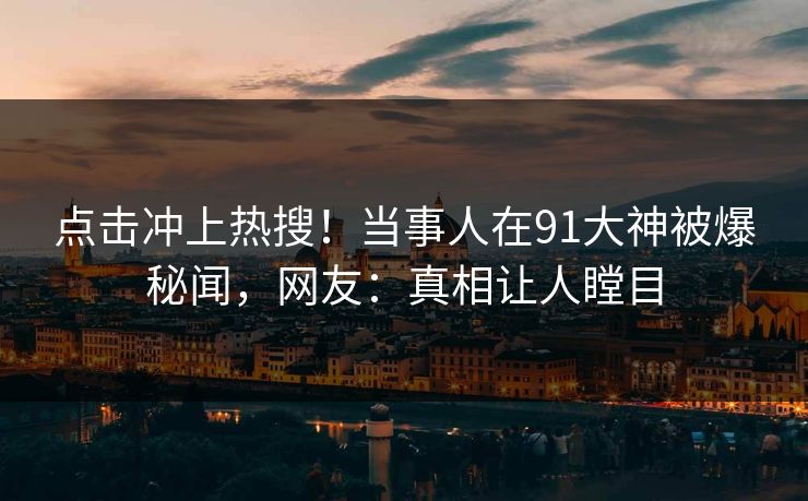 点击冲上热搜！当事人在91大神被爆秘闻，网友：真相让人瞠目