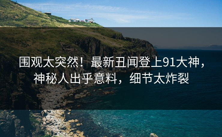 围观太突然！最新丑闻登上91大神，神秘人出乎意料，细节太炸裂
