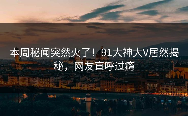 本周秘闻突然火了！91大神大V居然揭秘，网友直呼过瘾