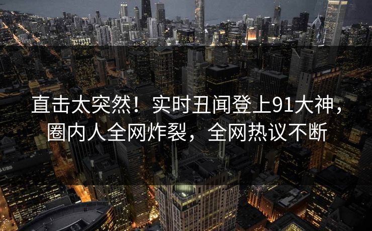 直击太突然！实时丑闻登上91大神，圈内人全网炸裂，全网热议不断