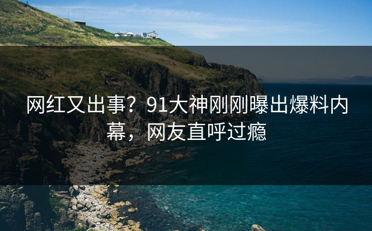 网红又出事？91大神刚刚曝出爆料内幕，网友直呼过瘾