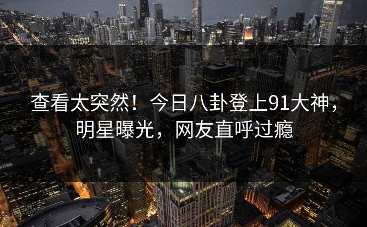 查看太突然！今日八卦登上91大神，明星曝光，网友直呼过瘾