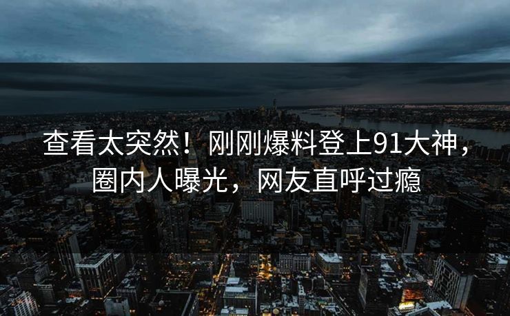 查看太突然！刚刚爆料登上91大神，圈内人曝光，网友直呼过瘾