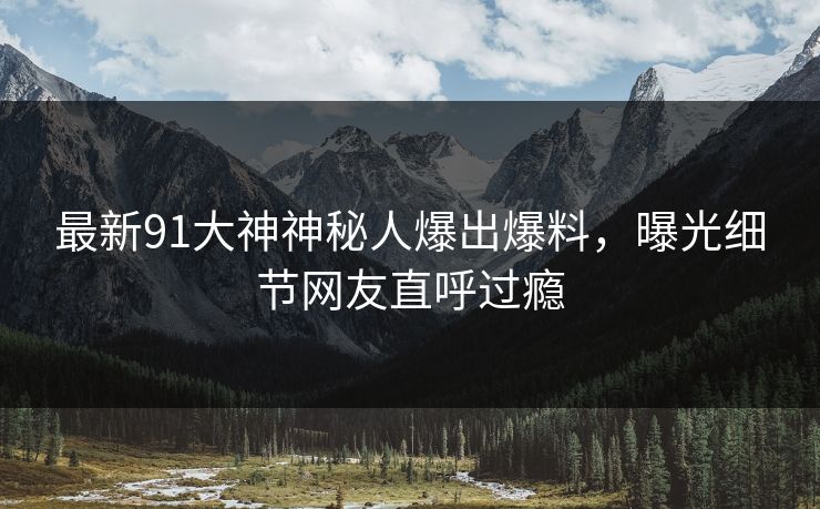 最新91大神神秘人爆出爆料，曝光细节网友直呼过瘾