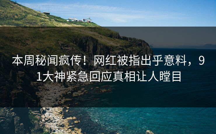 本周秘闻疯传！网红被指出乎意料，91大神紧急回应真相让人瞠目