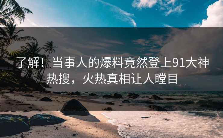 了解！当事人的爆料竟然登上91大神热搜，火热真相让人瞠目
