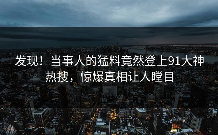 发现！当事人的猛料竟然登上91大神热搜，惊爆真相让人瞠目