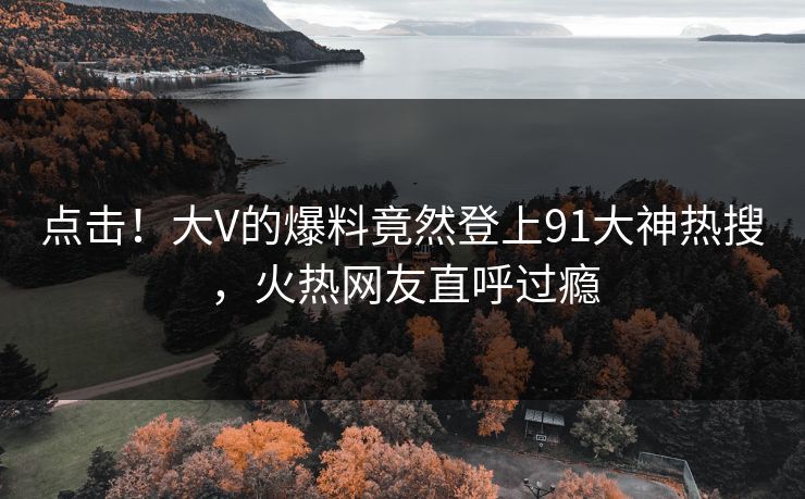 点击！大V的爆料竟然登上91大神热搜，火热网友直呼过瘾