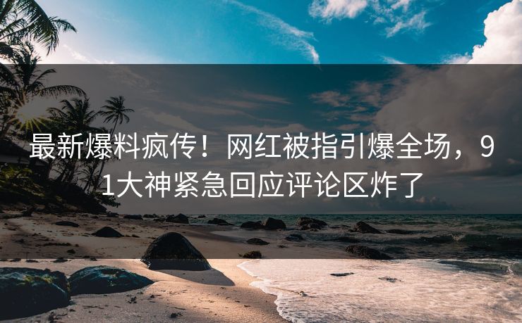 最新爆料疯传！网红被指引爆全场，91大神紧急回应评论区炸了