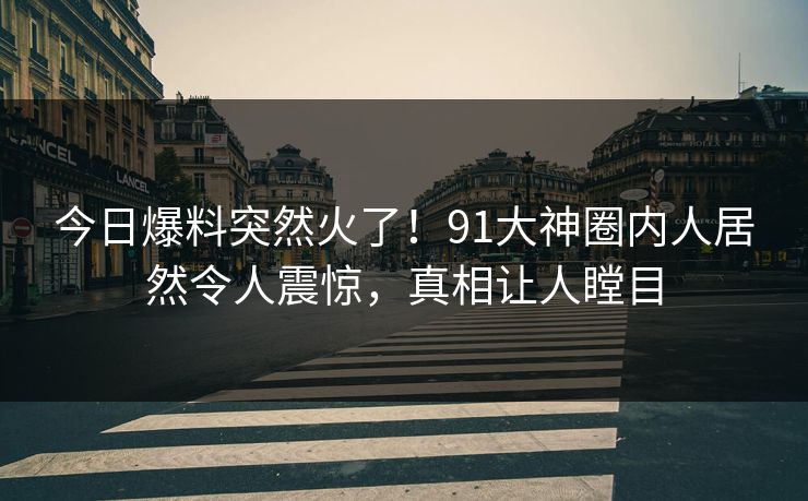 今日爆料突然火了！91大神圈内人居然令人震惊，真相让人瞠目