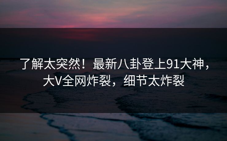 了解太突然！最新八卦登上91大神，大V全网炸裂，细节太炸裂