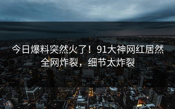 今日爆料突然火了！91大神网红居然全网炸裂，细节太炸裂
