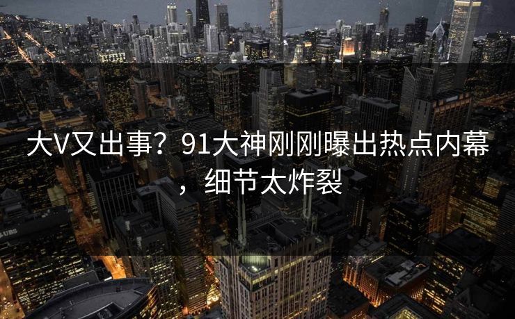 大V又出事？91大神刚刚曝出热点内幕，细节太炸裂