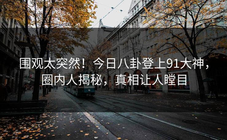 围观太突然！今日八卦登上91大神，圈内人揭秘，真相让人瞠目