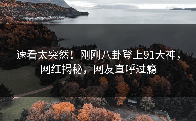 速看太突然！刚刚八卦登上91大神，网红揭秘，网友直呼过瘾