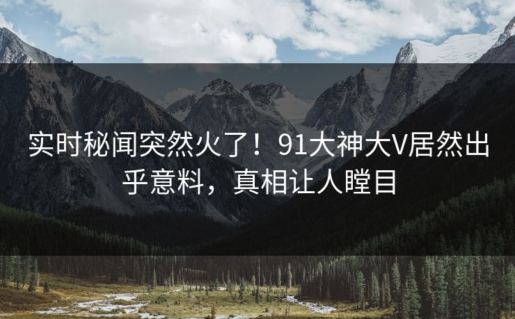 实时秘闻突然火了！91大神大V居然出乎意料，真相让人瞠目