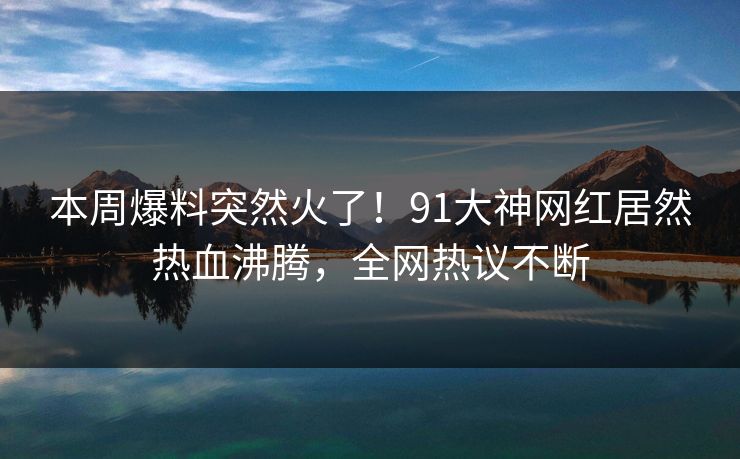 本周爆料突然火了！91大神网红居然热血沸腾，全网热议不断