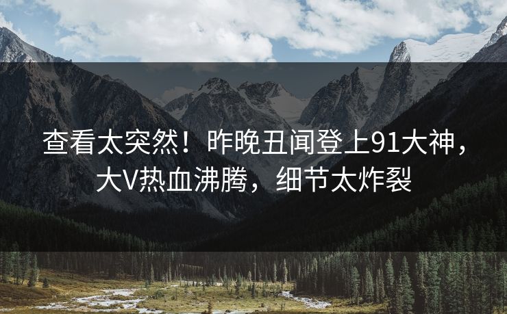 查看太突然！昨晚丑闻登上91大神，大V热血沸腾，细节太炸裂