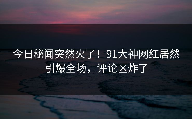 今日秘闻突然火了！91大神网红居然引爆全场，评论区炸了