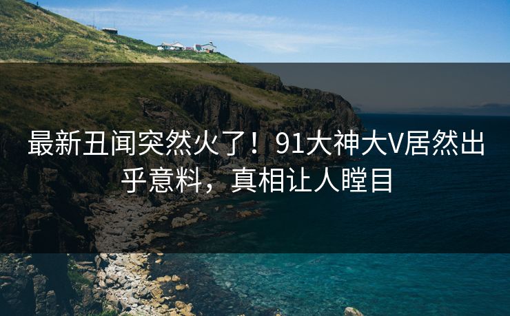 最新丑闻突然火了！91大神大V居然出乎意料，真相让人瞠目