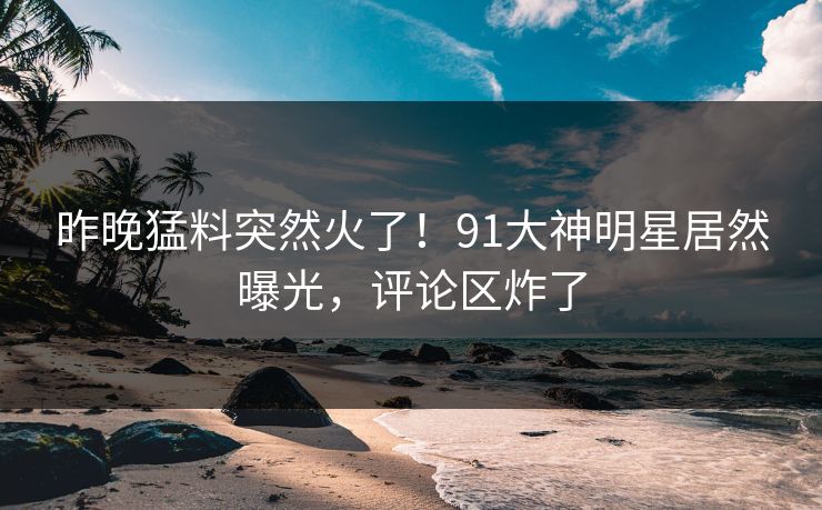 昨晚猛料突然火了！91大神明星居然曝光，评论区炸了