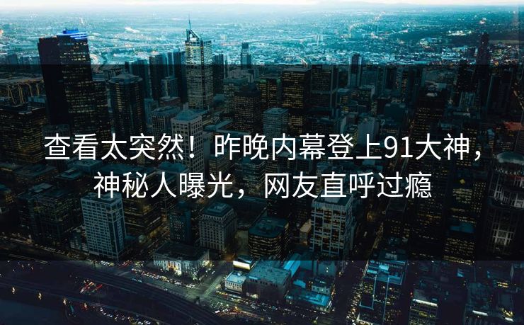查看太突然！昨晚内幕登上91大神，神秘人曝光，网友直呼过瘾