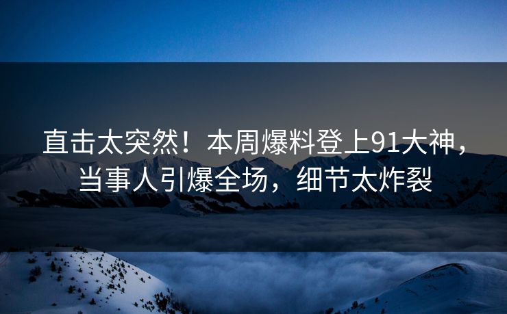 直击太突然！本周爆料登上91大神，当事人引爆全场，细节太炸裂