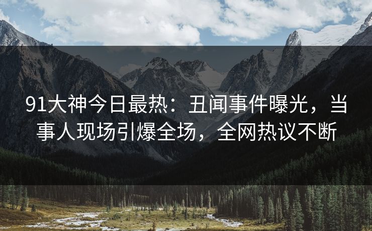 91大神今日最热：丑闻事件曝光，当事人现场引爆全场，全网热议不断