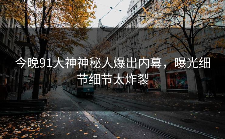 今晚91大神神秘人爆出内幕，曝光细节细节太炸裂