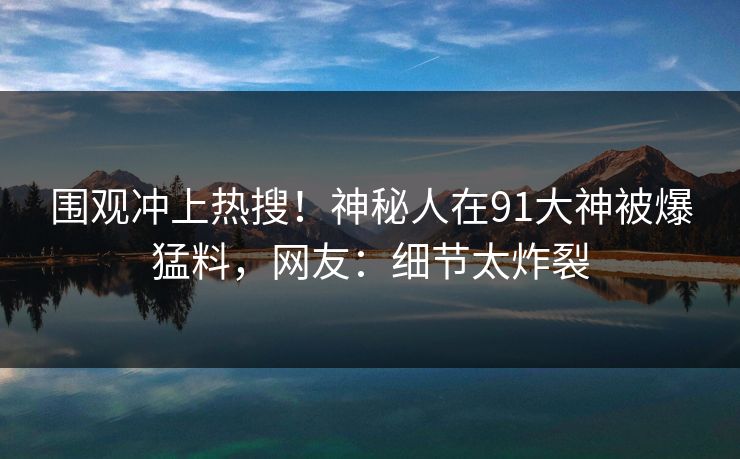 围观冲上热搜！神秘人在91大神被爆猛料，网友：细节太炸裂